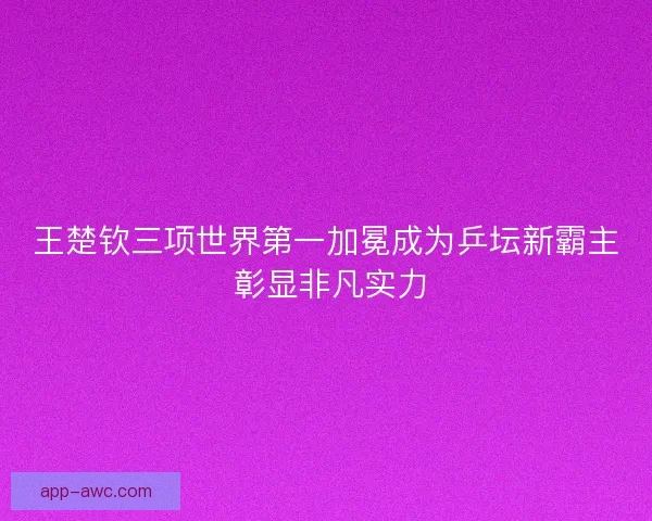王楚钦三项世界第一加冕成为乒坛新霸主 彰显非凡实力