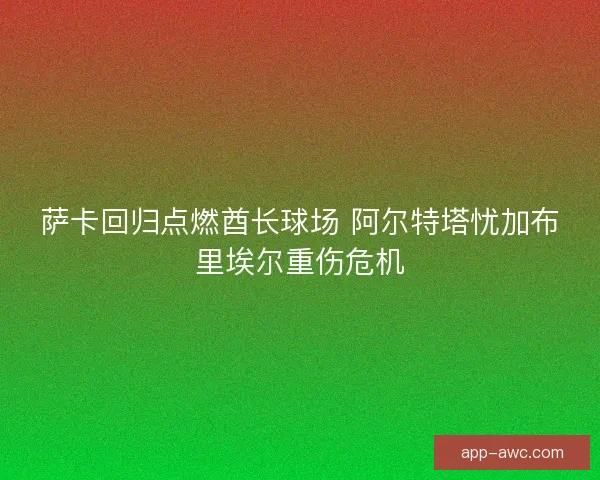 萨卡回归点燃酋长球场 阿尔特塔忧加布里埃尔重伤危机