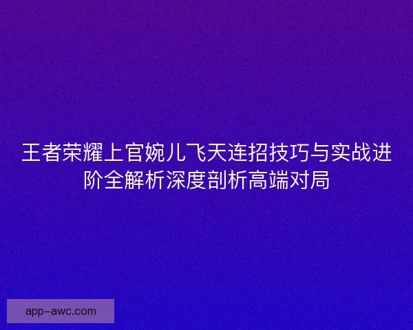 王者荣耀上官婉儿飞天连招技巧与实战进阶全解析深度剖析高端对局