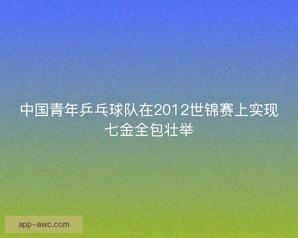 中国青年乒乓球队在2012世锦赛上实现七金全包壮举 中国青年乒乓球队在2012世锦赛上实现七金全包壮举